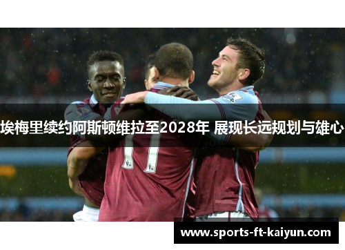 埃梅里续约阿斯顿维拉至2028年 展现长远规划与雄心 埃梅里续约阿斯顿维拉至2028年 展现长远规划与雄心
